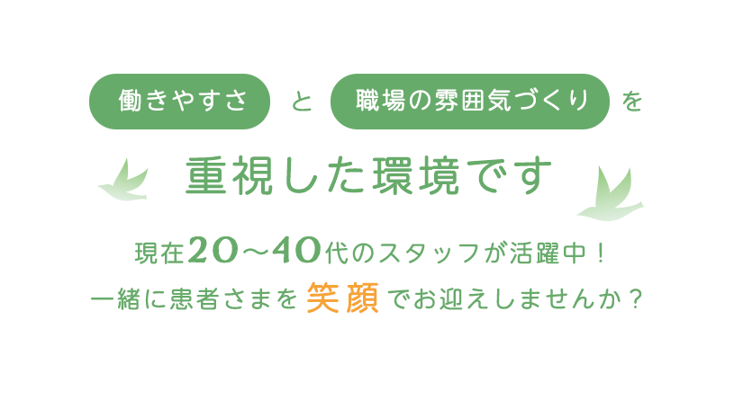 働きやすさと職場の雰囲気づくりを重視した環境です
現在20〜40代のスタッフが活躍中!
一緒に患者さまを笑顔でお迎えしませんか?